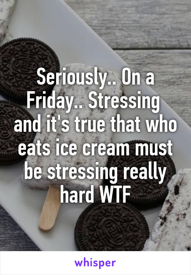 Seriously.. On a Friday.. Stressing  and it's true that who eats ice cream must be stressing really hard WTF