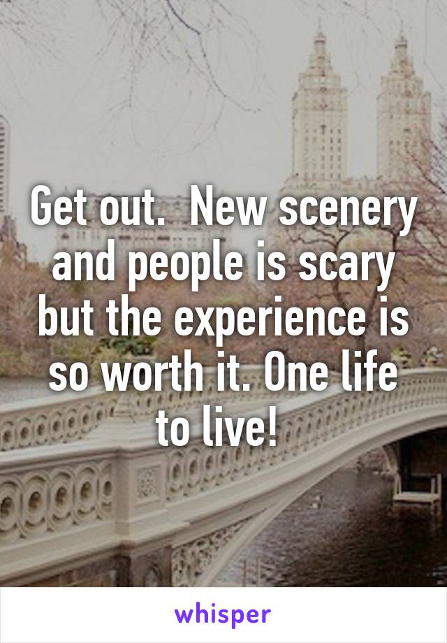 Get out.  New scenery and people is scary but the experience is so worth it. One life to live! 