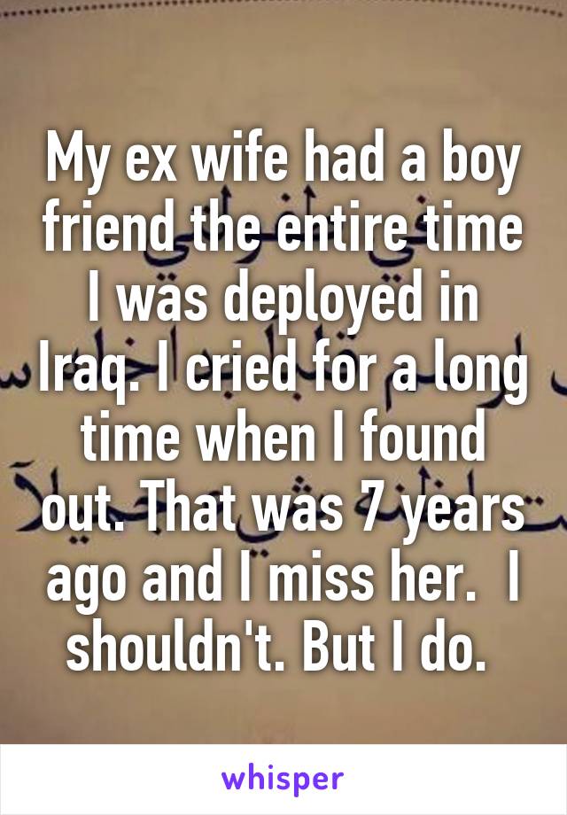 My ex wife had a boy friend the entire time I was deployed in Iraq. I cried for a long time when I found out. That was 7 years ago and I miss her.  I shouldn't. But I do. 