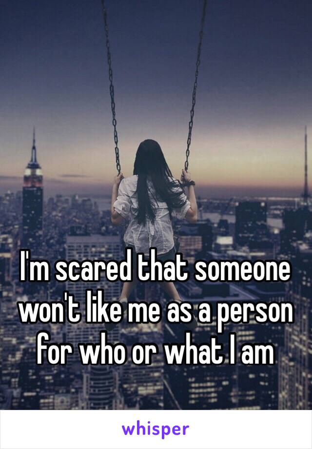 I'm scared that someone won't like me as a person for who or what I am 