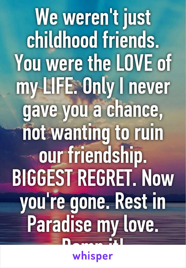 We weren't just childhood friends. You were the LOVE of my LIFE. Only I never gave you a chance, not wanting to ruin our friendship. BIGGEST REGRET. Now you're gone. Rest in Paradise my love. Damn it!