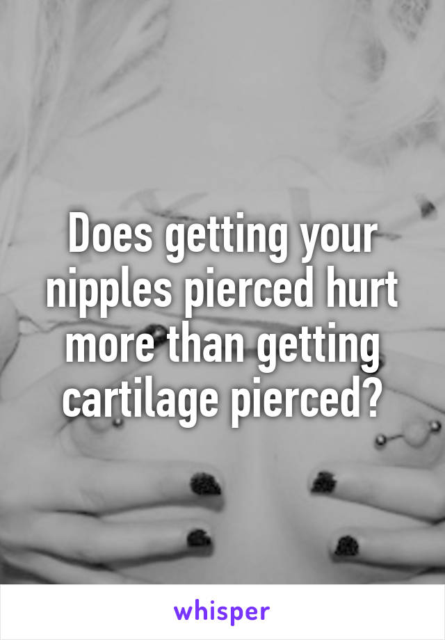 Does getting your nipples pierced hurt more than getting cartilage pierced?