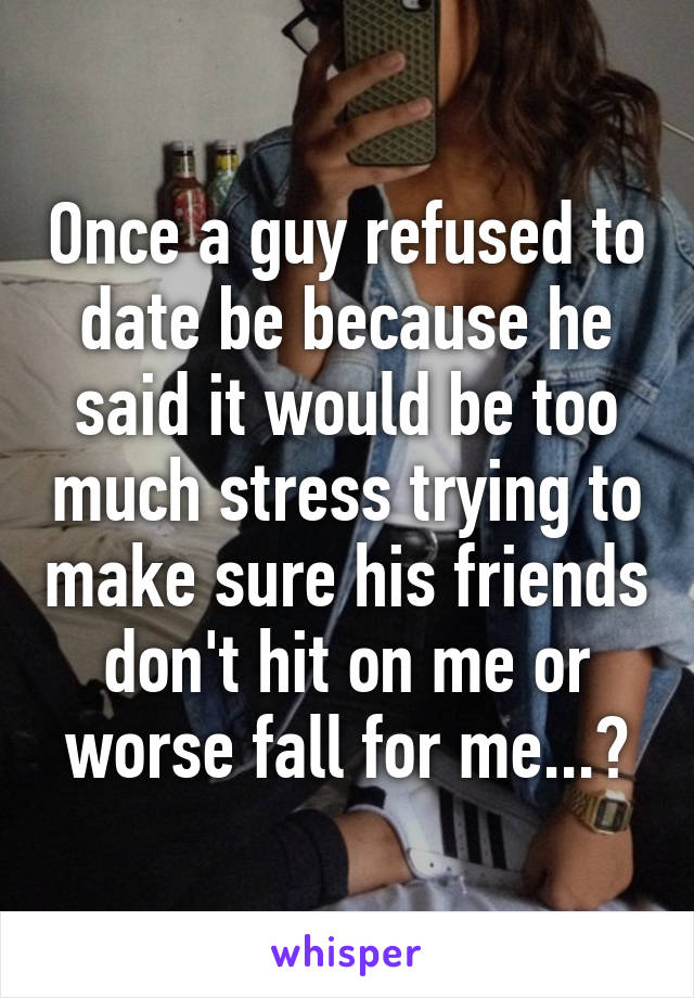 Once a guy refused to date be because he said it would be too much stress trying to make sure his friends don't hit on me or worse fall for me...?