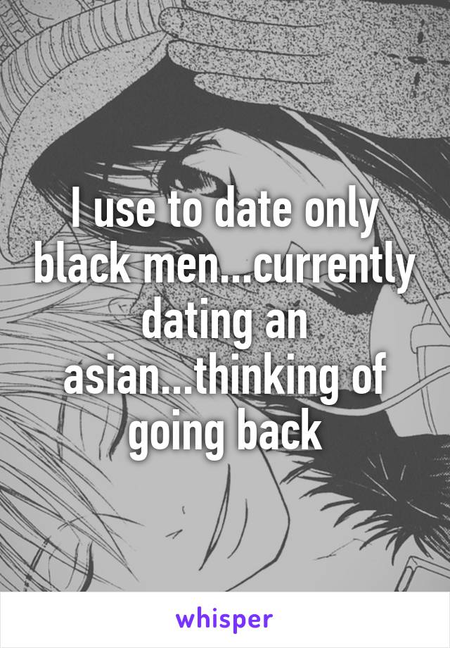 I use to date only black men...currently dating an asian...thinking of going back