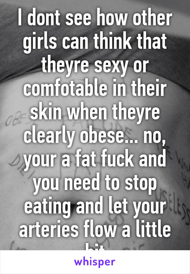 I dont see how other girls can think that theyre sexy or comfotable in their skin when theyre clearly obese... no, your a fat fuck and you need to stop eating and let your arteries flow a little bit