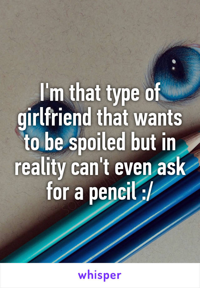 I'm that type of girlfriend that wants to be spoiled but in reality can't even ask for a pencil :/