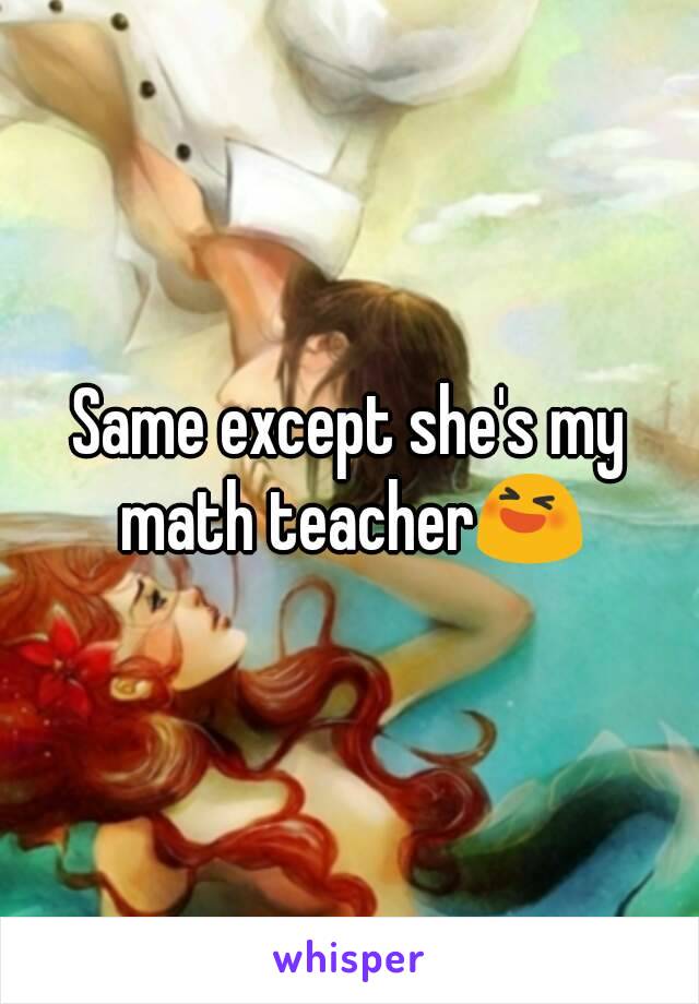 Same except she's my math teacher😆