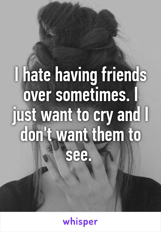 I hate having friends over sometimes. I just want to cry and I don't want them to see. 