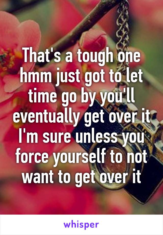 That's a tough one hmm just got to let time go by you'll eventually get over it I'm sure unless you force yourself to not want to get over it