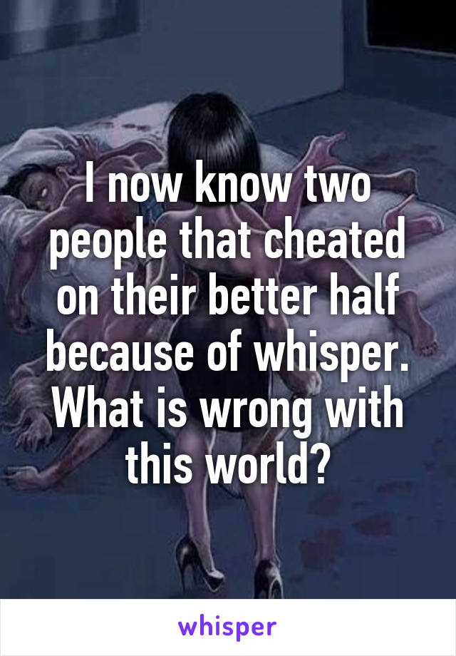 I now know two people that cheated on their better half because of whisper. What is wrong with this world?