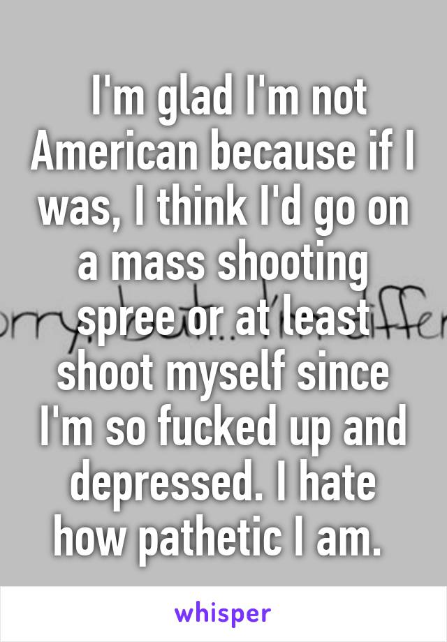  I'm glad I'm not American because if I was, I think I'd go on a mass shooting spree or at least shoot myself since I'm so fucked up and depressed. I hate how pathetic I am. 