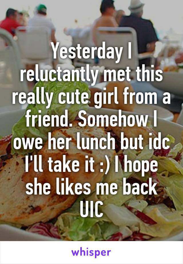 Yesterday I reluctantly met this really cute girl from a friend. Somehow I owe her lunch but idc I'll take it :) I hope she likes me back UIC