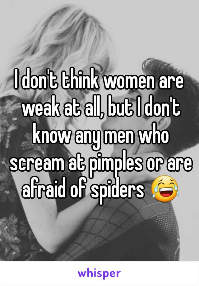 I don't think women are weak at all, but I don't know any men who scream at pimples or are afraid of spiders 😂