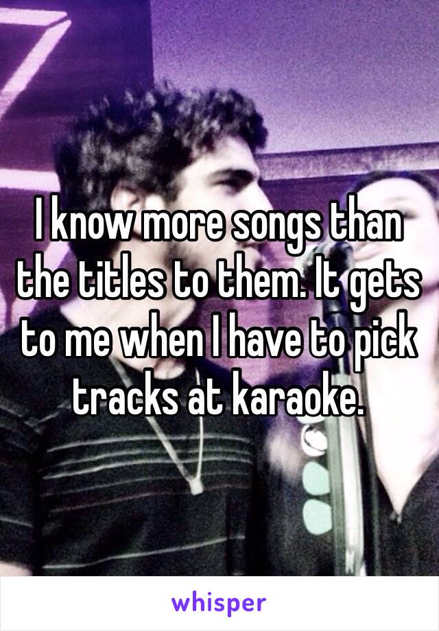 I know more songs than the titles to them. It gets to me when I have to pick tracks at karaoke. 