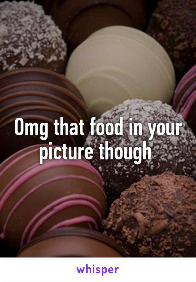 Omg that food in your picture though 