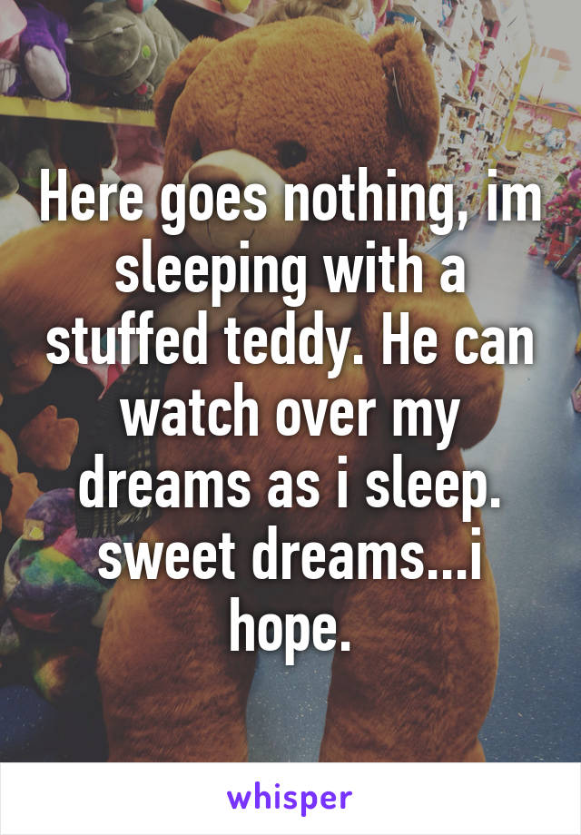 Here goes nothing, im sleeping with a stuffed teddy. He can watch over my dreams as i sleep. sweet dreams...i hope.