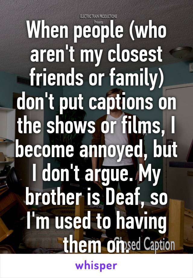 When people (who aren't my closest friends or family) don't put captions on the shows or films, I become annoyed, but I don't argue. My brother is Deaf, so I'm used to having them on.