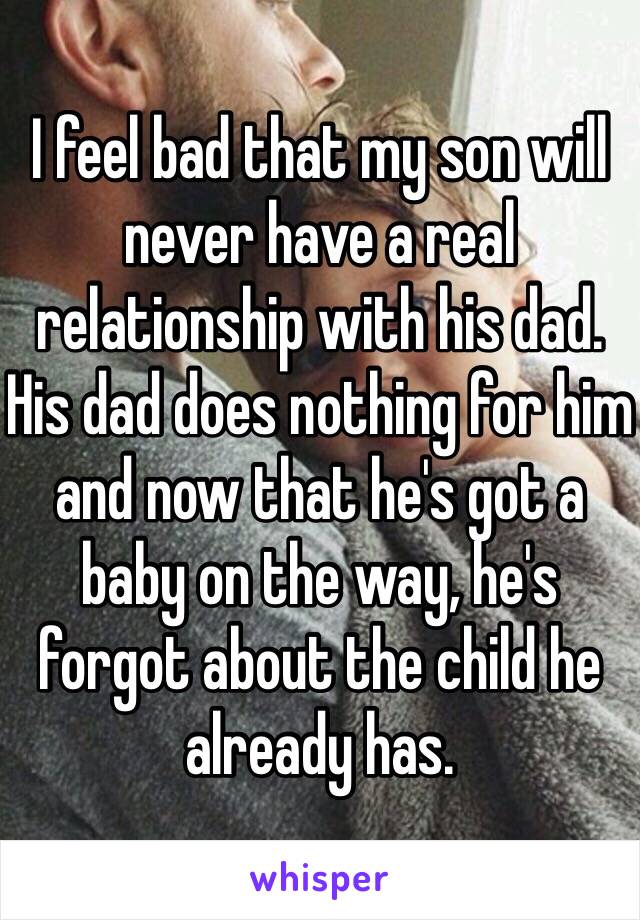 I feel bad that my son will never have a real relationship with his dad. His dad does nothing for him and now that he's got a baby on the way, he's forgot about the child he already has.