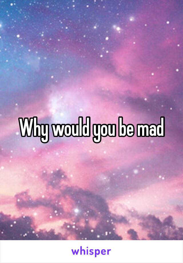 Why would you be mad