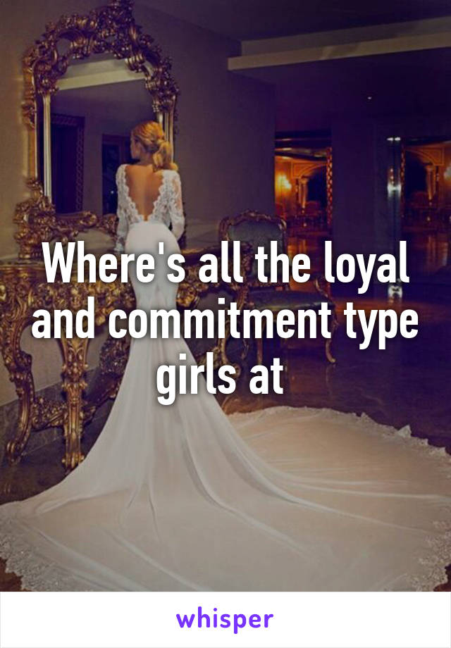 Where's all the loyal and commitment type girls at 