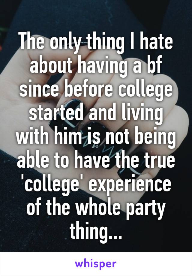 The only thing I hate about having a bf since before college started and living with him is not being able to have the true 'college' experience of the whole party thing...