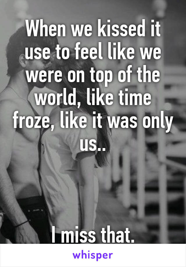 When we kissed it use to feel like we were on top of the world, like time froze, like it was only us..



I miss that.