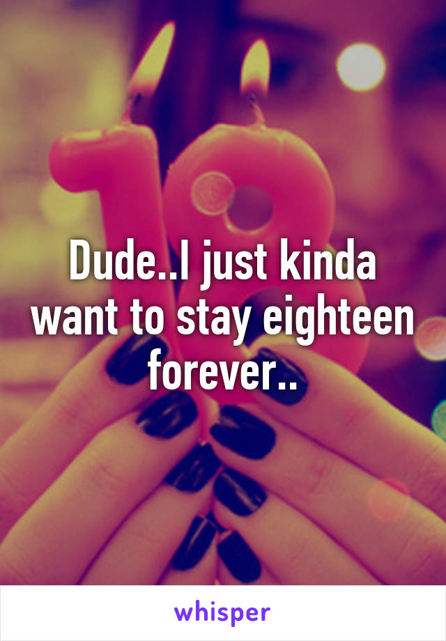 Dude..I just kinda want to stay eighteen forever..