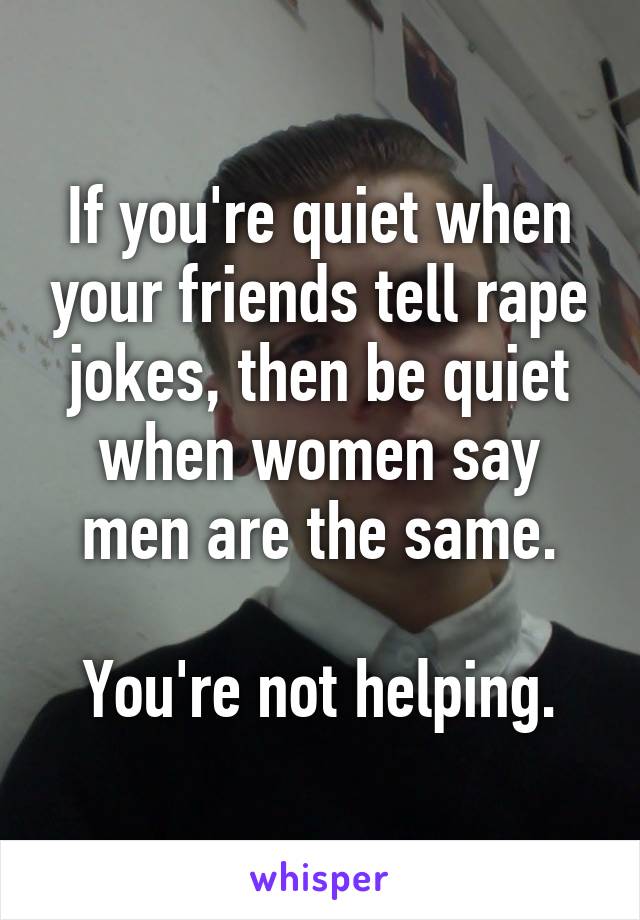 If you're quiet when your friends tell rape jokes, then be quiet when women say men are the same.

You're not helping.