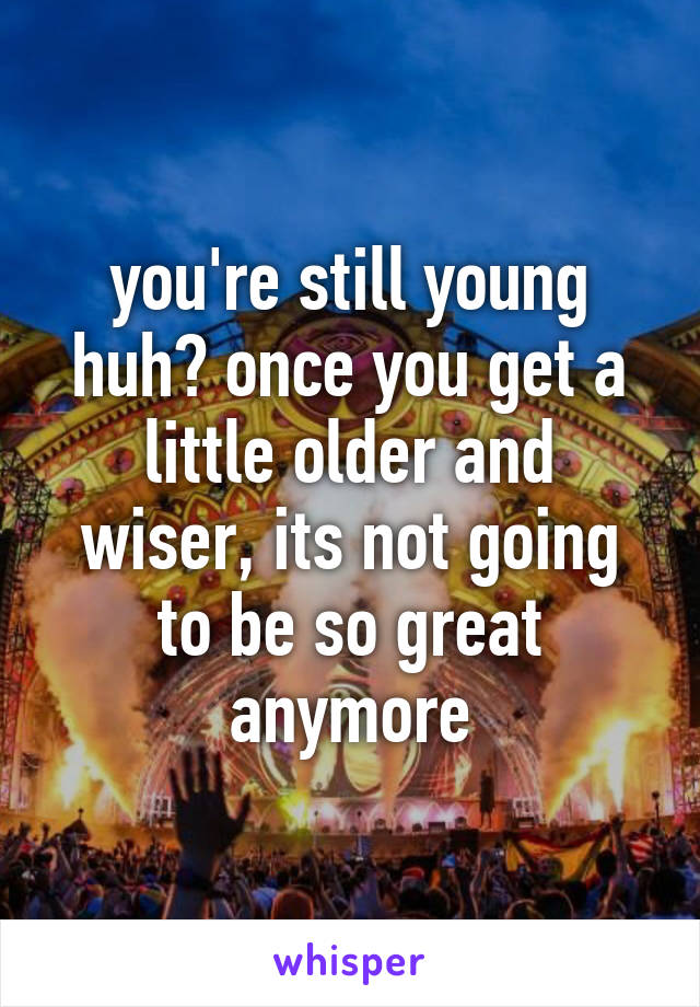 you're still young huh? once you get a little older and
wiser, its not going to be so great anymore