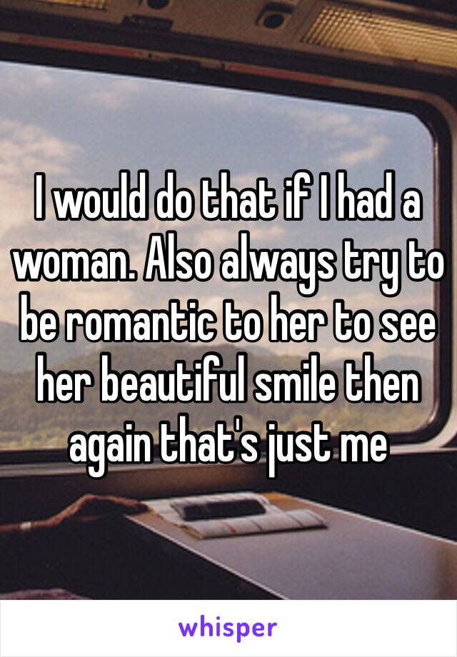 I would do that if I had a woman. Also always try to be romantic to her to see her beautiful smile then again that's just me 