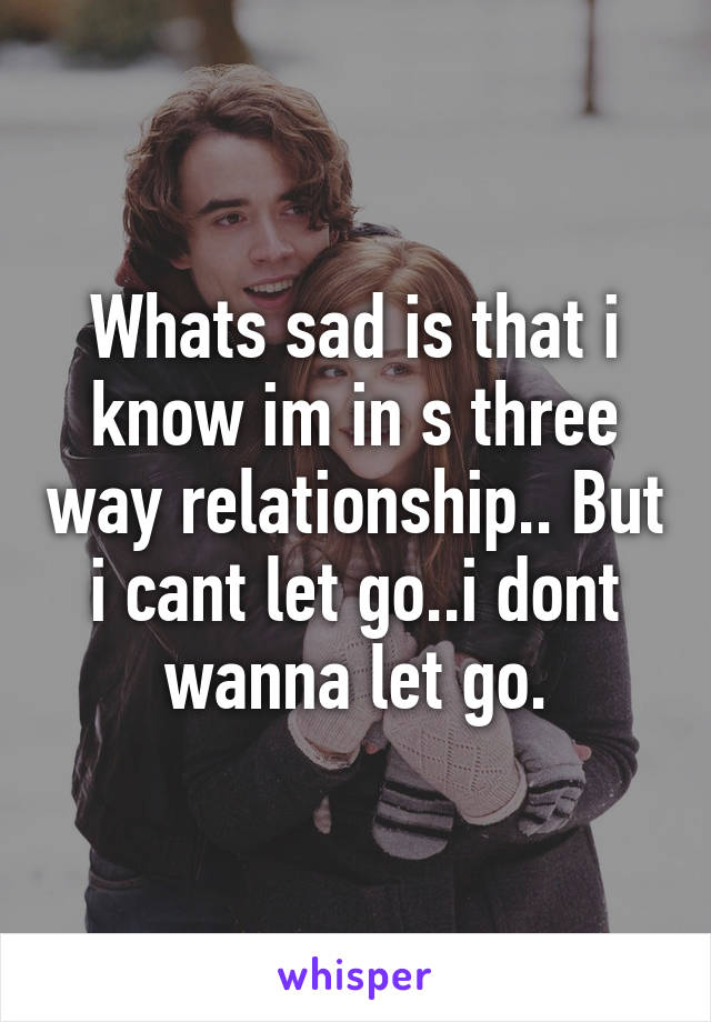 Whats sad is that i know im in s three way relationship.. But i cant let go..i dont wanna let go.