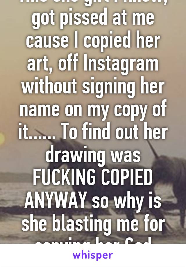 This one girl I knew, got pissed at me cause I copied her art, off Instagram without signing her name on my copy of it...... To find out her drawing was FUCKING COPIED ANYWAY so why is she blasting me for copying her God damn piece 