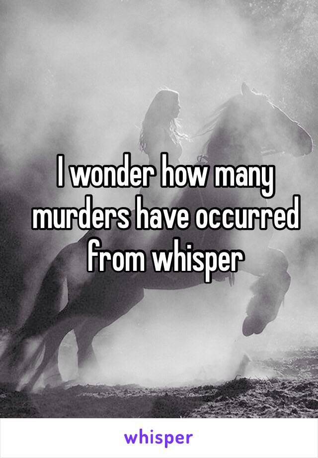 I wonder how many murders have occurred from whisper