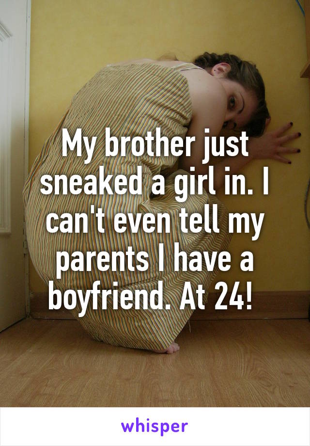 My brother just sneaked a girl in. I can't even tell my parents I have a boyfriend. At 24! 