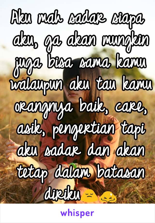 Aku mah sadar siapa aku, ga akan mungkin juga bisa sama kamu walaupun aku tau kamu orangnya baik, care, asik, pengertian tapi aku sadar dan akan tetap dalam batasan diriku🙍🙇