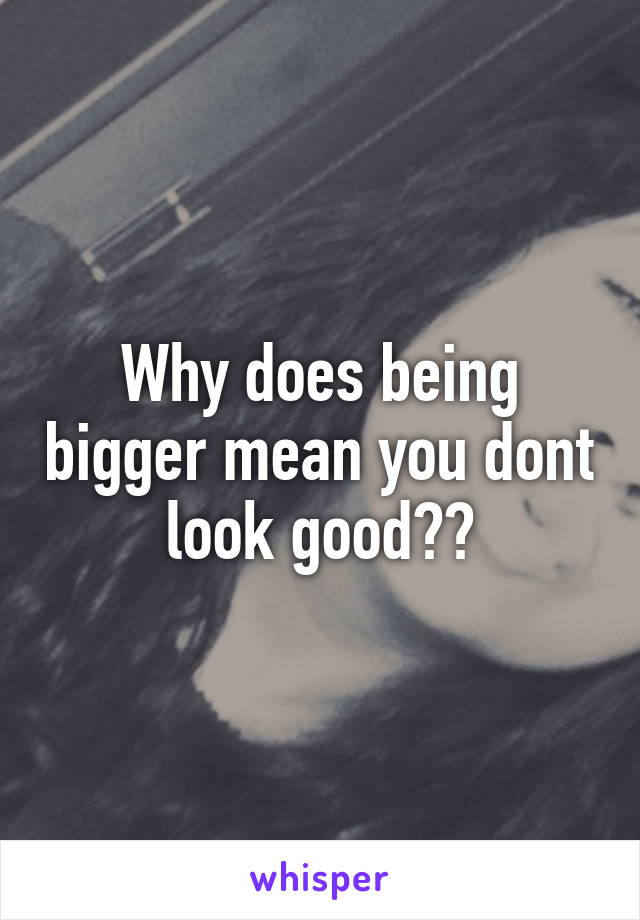 Why does being bigger mean you dont look good??