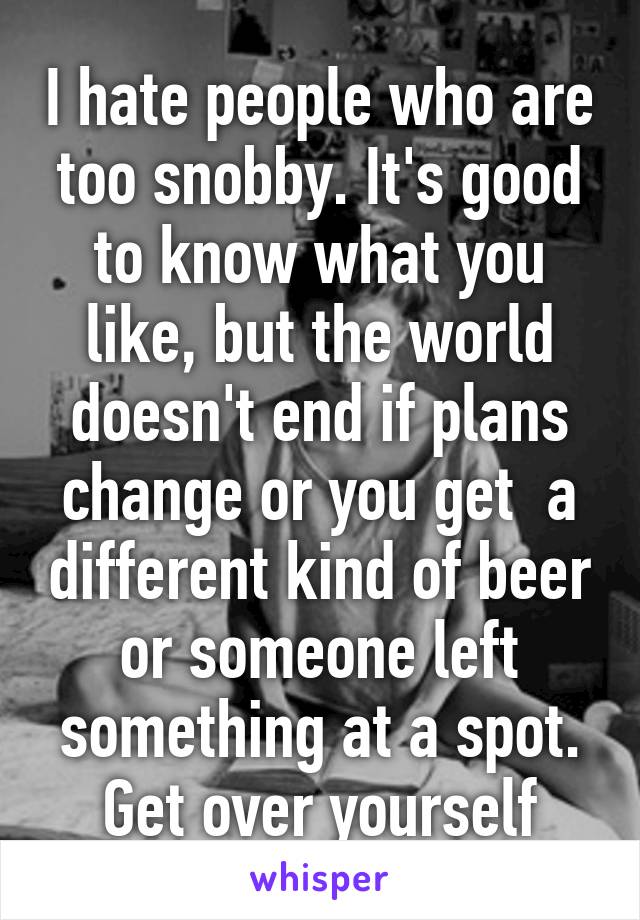 I hate people who are too snobby. It's good to know what you like, but the world doesn't end if plans change or you get  a different kind of beer or someone left something at a spot. Get over yourself