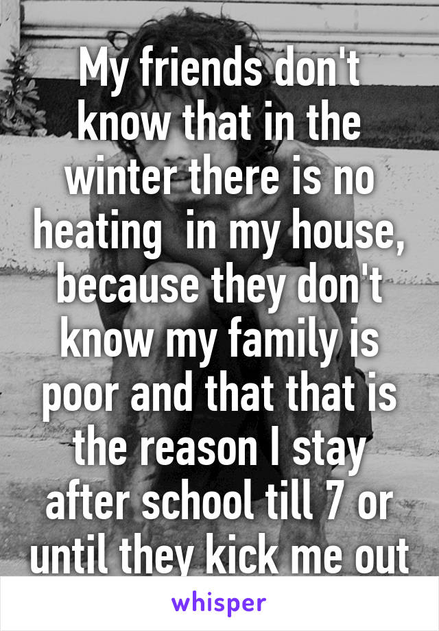 My friends don't know that in the winter there is no heating  in my house, because they don't know my family is poor and that that is the reason I stay after school till 7 or until they kick me out