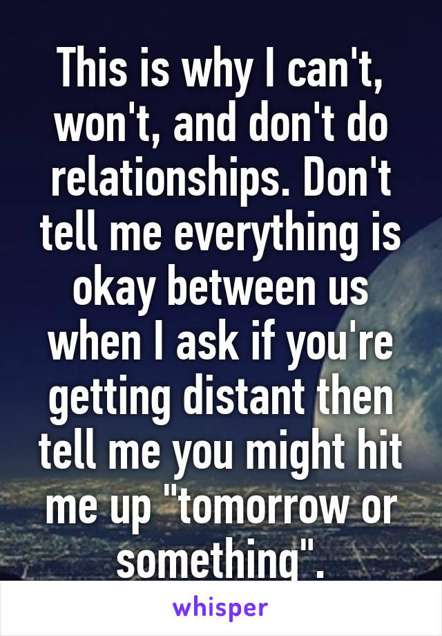 This is why I can't, won't, and don't do relationships. Don't tell me everything is okay between us when I ask if you're getting distant then tell me you might hit me up "tomorrow or something".