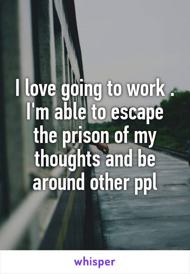 I love going to work . I'm able to escape the prison of my thoughts and be around other ppl