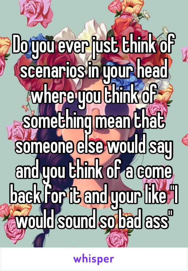 Do you ever just think of scenarios in your head where you think of something mean that someone else would say and you think of a come back for it and your like "I would sound so bad ass"