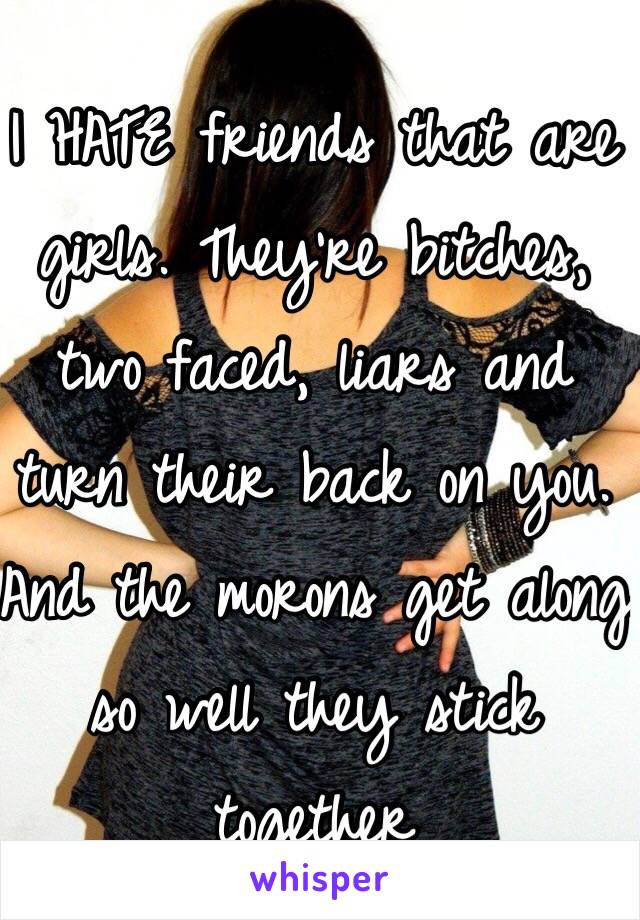 I HATE friends that are girls. They're bitches, two faced, liars and turn their back on you. And the morons get along so well they stick together