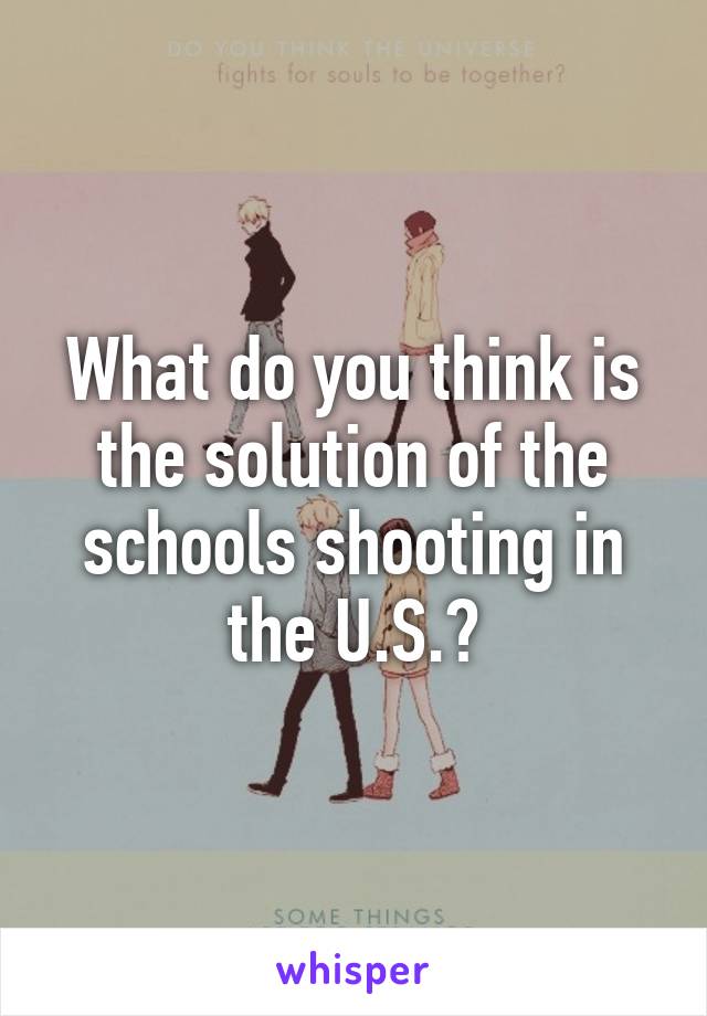 What do you think is the solution of the schools shooting in the U.S.?