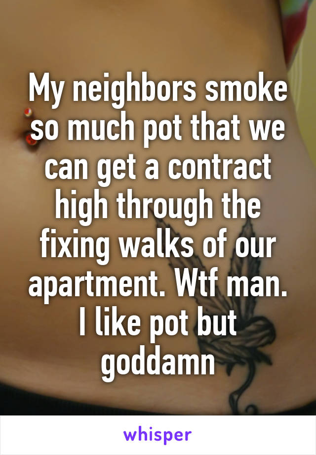 My neighbors smoke so much pot that we can get a contract high through the fixing walks of our apartment. Wtf man. I like pot but goddamn