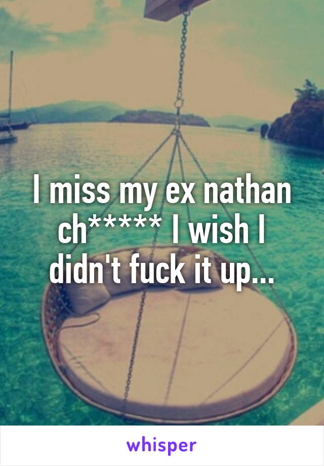 I miss my ex nathan ch***** I wish I didn't fuck it up...