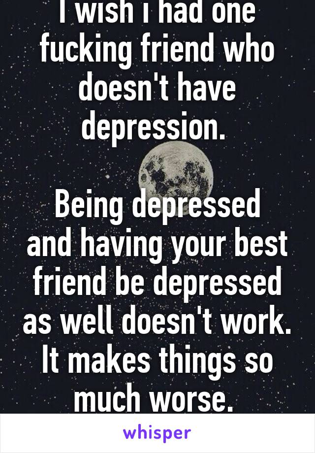 I wish i had one fucking friend who doesn't have depression. 

Being depressed and having your best friend be depressed as well doesn't work. It makes things so much worse. 
Fuck