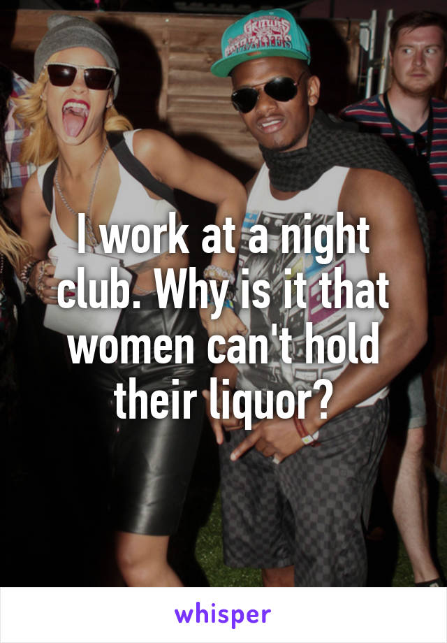 I work at a night club. Why is it that women can't hold their liquor?