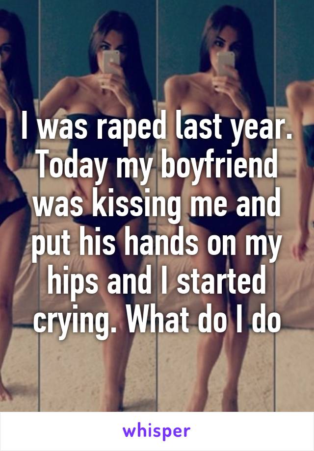 I was raped last year. Today my boyfriend was kissing me and put his hands on my hips and I started crying. What do I do