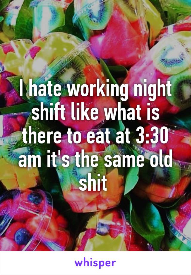 I hate working night shift like what is there to eat at 3:30 am it's the same old shit 