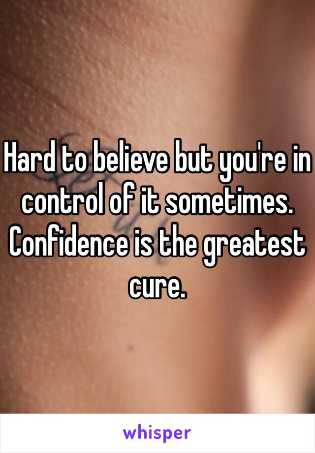 Hard to believe but you're in control of it sometimes. Confidence is the greatest cure. 